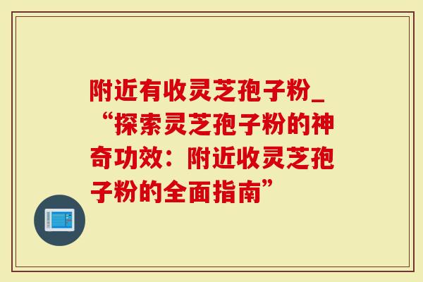 附近有收灵芝孢子粉_“探索灵芝孢子粉的神奇功效：附近收灵芝孢子粉的全面指南”