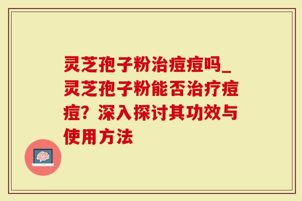 灵芝孢子粉治痘痘吗_灵芝孢子粉能否治疗痘痘？深入探讨其功效与使用方法