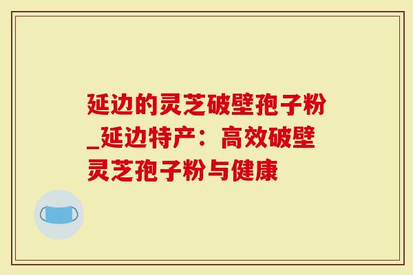 延边的灵芝破壁孢子粉_延边特产：高效破壁灵芝孢子粉与健康