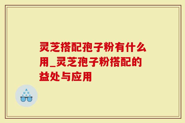 灵芝搭配孢子粉有什么用_灵芝孢子粉搭配的益处与应用