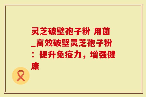 灵芝破壁孢子粉 用菌_高效破壁灵芝孢子粉：提升免疫力，增强健康