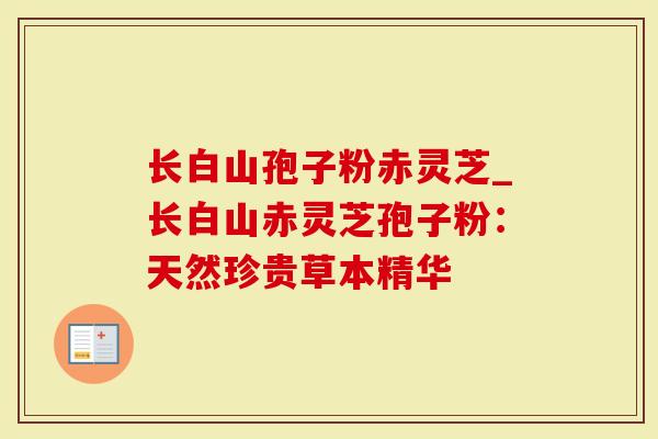 长白山孢子粉赤灵芝_长白山赤灵芝孢子粉:天然珍贵草本精华-第1张图片-灵芝大师 长白山孢子粉赤灵芝_长白山赤灵芝孢子粉:天然珍贵草本精华-第1张图片-灵芝大师
