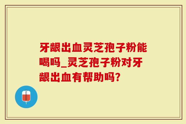 牙龈出血灵芝孢子粉能喝吗_灵芝孢子粉对牙龈出血有帮助吗？