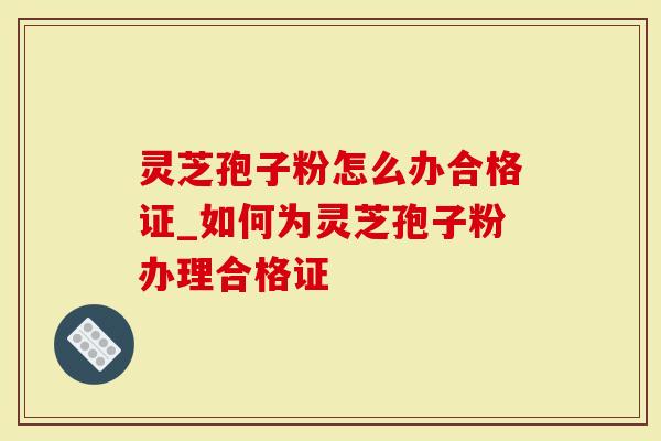 灵芝孢子粉怎么办合格证_如何为灵芝孢子粉办理合格证-第1张图片-灵芝大师 灵芝孢子粉怎么办合格证_如何为灵芝孢子粉办理合格证-第1张图片-灵芝大师