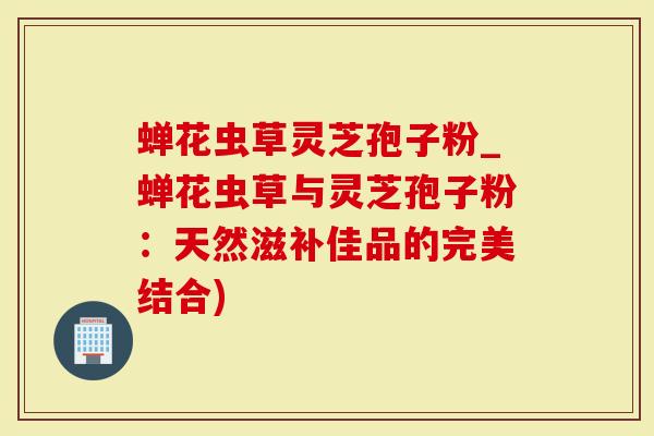 蝉花虫草灵芝孢子粉_蝉花虫草与灵芝孢子粉：天然滋补佳品的完美结合)