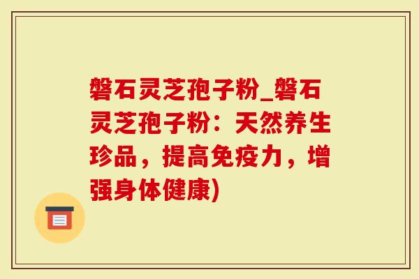 磐石灵芝孢子粉_磐石灵芝孢子粉：天然养生珍品，提高免疫力，增强身体健康)