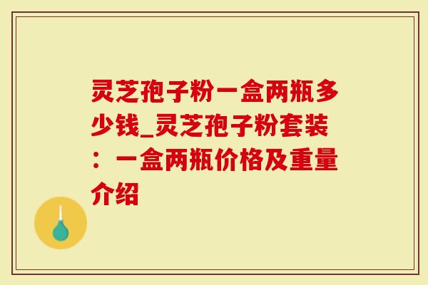 灵芝孢子粉一盒两瓶多少钱_灵芝孢子粉套装：一盒两瓶价格及重量介绍