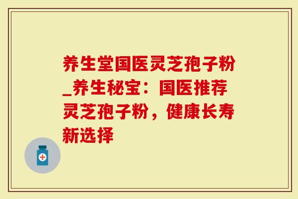 养生堂国医灵芝孢子粉_养生秘宝：国医推荐灵芝孢子粉，健康长寿新选择