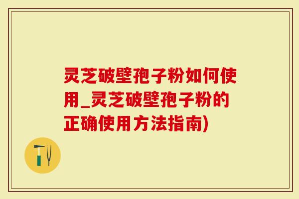灵芝破壁孢子粉如何使用_灵芝破壁孢子粉的正确使用方法指南)