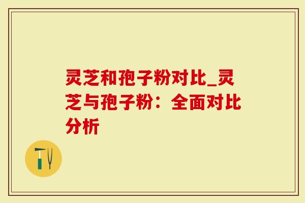 灵芝和孢子粉对比_灵芝与孢子粉：全面对比分析-第1张图片-灵芝大师