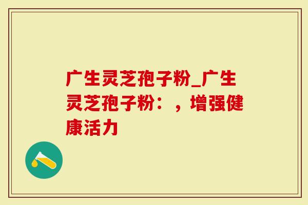 广生灵芝孢子粉_广生灵芝孢子粉:,增强健康活力-第1张图片-灵芝大师 广生灵芝孢子粉_广生灵芝孢子粉:,增强健康活力-第1张图片-灵芝大师
