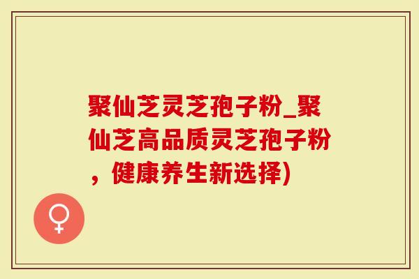 聚仙芝灵芝孢子粉_聚仙芝高品质灵芝孢子粉，健康养生新选择)