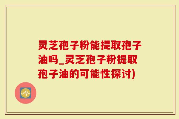 灵芝孢子粉能提取孢子油吗_灵芝孢子粉提取孢子油的可能性探讨)-第1张图片-灵芝大师