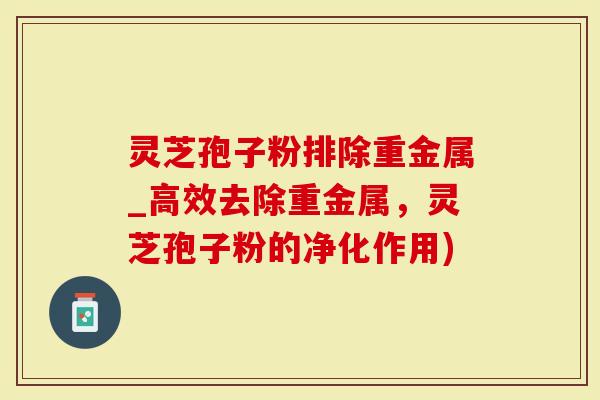 灵芝孢子粉排除重金属_高效去除重金属，灵芝孢子粉的净化作用)