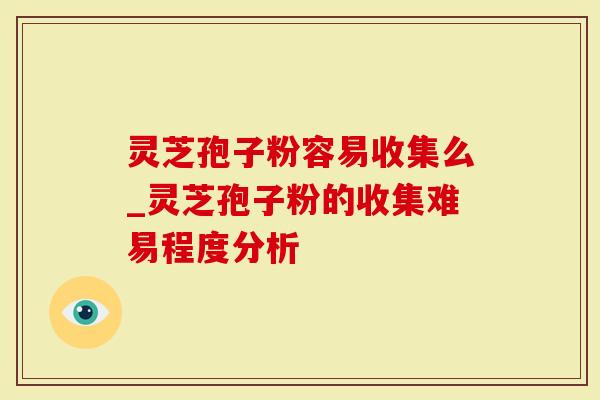 灵芝孢子粉容易收集么_灵芝孢子粉的收集难易程度分析