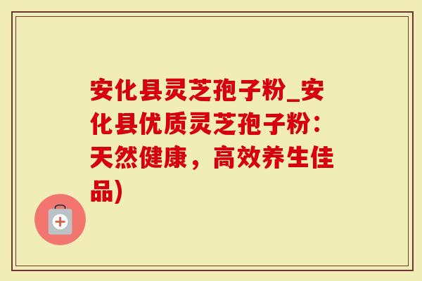 安化县灵芝孢子粉_安化县优质灵芝孢子粉：天然健康，高效养生佳品)