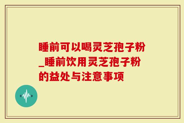 睡前可以喝灵芝孢子粉_睡前饮用灵芝孢子粉的益处与注意事项