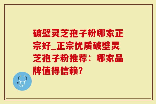 破壁灵芝孢子粉哪家正宗好_正宗优质破壁灵芝孢子粉推荐：哪家品牌值得信赖？