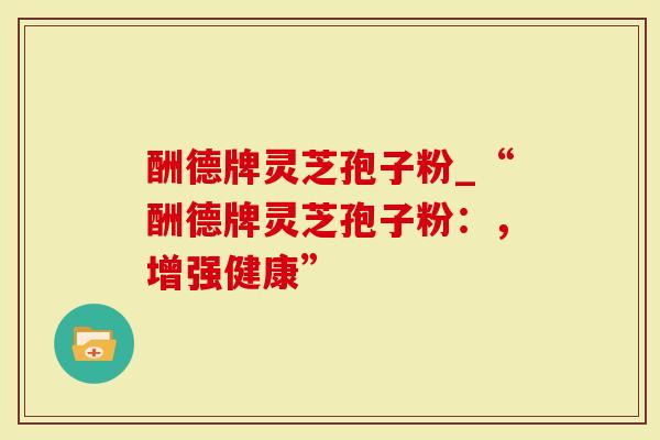 酬德牌灵芝孢子粉_“酬德牌灵芝孢子粉：，增强健康”