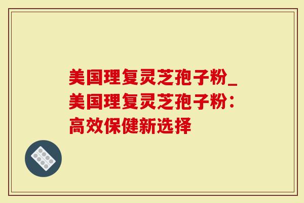 美国理复灵芝孢子粉_美国理复灵芝孢子粉：高效保健新选择