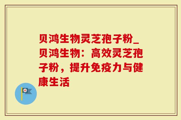贝鸿生物灵芝孢子粉_贝鸿生物：高效灵芝孢子粉，提升免疫力与健康生活