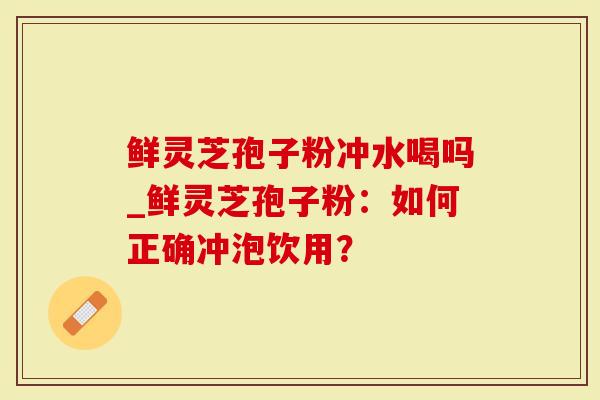 鲜灵芝孢子粉冲水喝吗_鲜灵芝孢子粉：如何正确冲泡饮用？