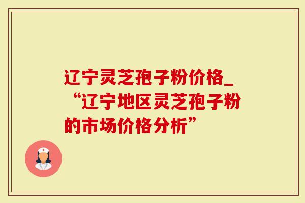 辽宁灵芝孢子粉价格_“辽宁地区灵芝孢子粉的市场价格分析”