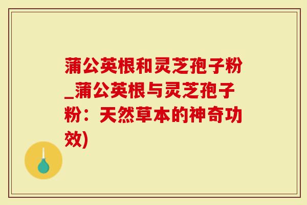 蒲公英根和灵芝孢子粉_蒲公英根与灵芝孢子粉:天然草本的神奇功效)-第1张图片-灵芝大师 蒲公英根和灵芝孢子粉_蒲公英根与灵芝孢子粉:天然草本的神奇功效)-第1张图片-灵芝大师