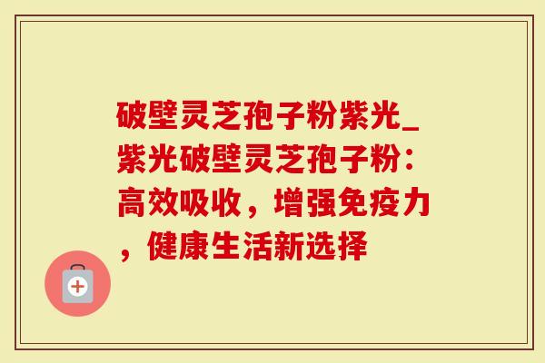 破壁灵芝孢子粉紫光_紫光破壁灵芝孢子粉：高效吸收，增强免疫力，健康生活新选择