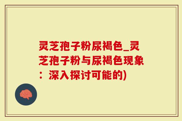 灵芝孢子粉尿褐色_灵芝孢子粉与尿褐色现象：深入探讨可能的)