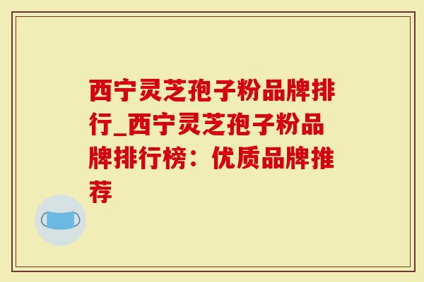 西宁灵芝孢子粉品牌排行_西宁灵芝孢子粉品牌排行榜：优质品牌推荐