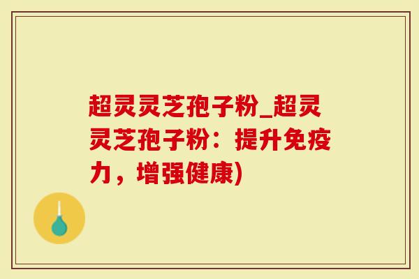 超灵灵芝孢子粉_超灵灵芝孢子粉：提升免疫力，增强健康)