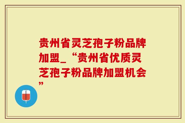 贵州省灵芝孢子粉品牌加盟_“贵州省优质灵芝孢子粉品牌加盟机会”