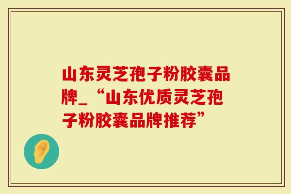 山东灵芝孢子粉胶囊品牌_“山东优质灵芝孢子粉胶囊品牌推荐”