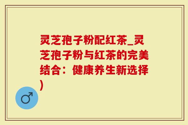 灵芝孢子粉配红茶_灵芝孢子粉与红茶的完美结合：健康养生新选择)