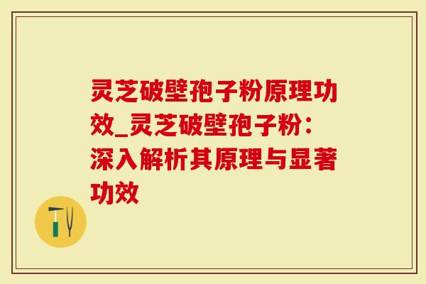灵芝破壁孢子粉原理功效_灵芝破壁孢子粉：深入解析其原理与显著功效