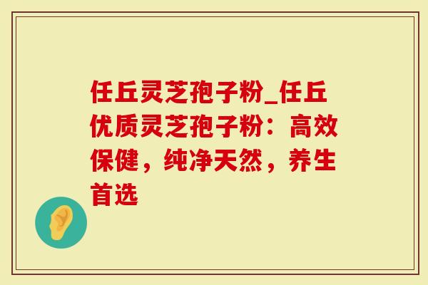任丘灵芝孢子粉_任丘优质灵芝孢子粉：高效保健，纯净天然，养生首选