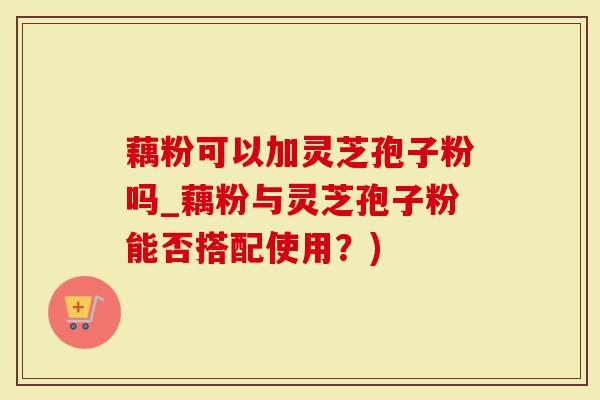 藕粉可以加灵芝孢子粉吗_藕粉与灵芝孢子粉能否搭配使用？)-第1张图片-灵芝大师