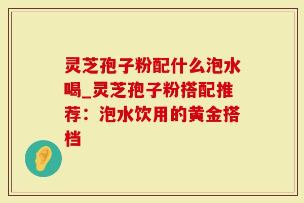 灵芝孢子粉配什么泡水喝_灵芝孢子粉搭配推荐：泡水饮用的黄金搭档