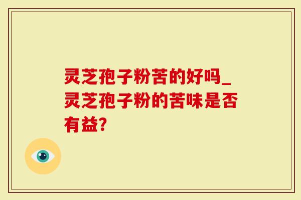 灵芝孢子粉苦的好吗_灵芝孢子粉的苦味是否有益？