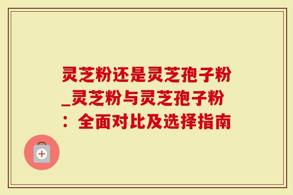 灵芝粉还是灵芝孢子粉_灵芝粉与灵芝孢子粉：全面对比及选择指南