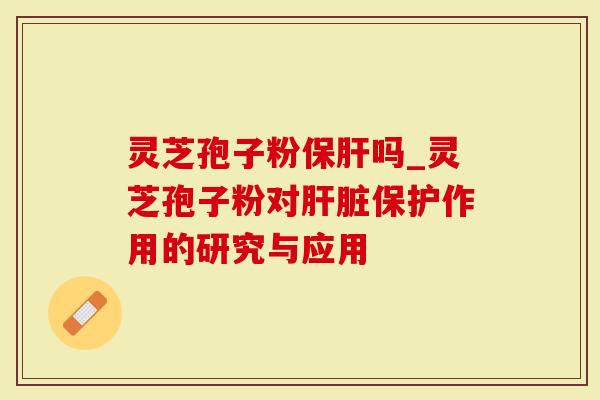 灵芝孢子粉保肝吗_灵芝孢子粉对肝脏保护作用的研究与应用