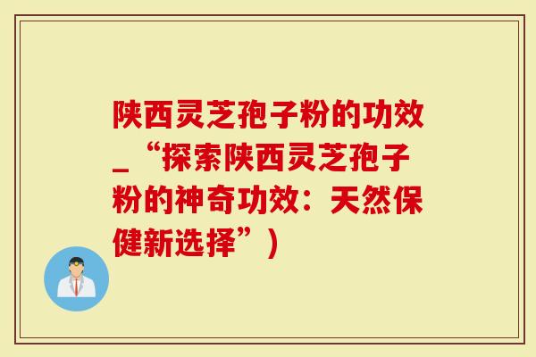 陕西灵芝孢子粉的功效_“探索陕西灵芝孢子粉的神奇功效：天然保健新选择”)