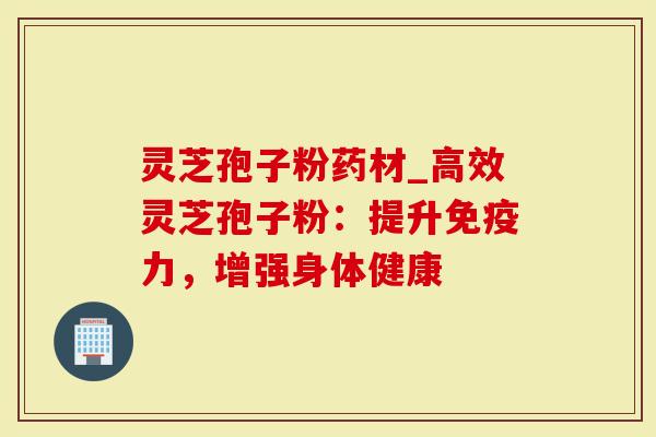 灵芝孢子粉药材_高效灵芝孢子粉：提升免疫力，增强身体健康