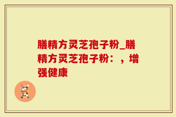 膳精方灵芝孢子粉_膳精方灵芝孢子粉：，增强健康