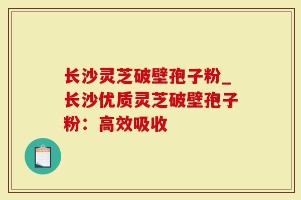 长沙灵芝破壁孢子粉_长沙优质灵芝破壁孢子粉：高效吸收