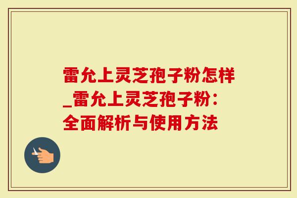 雷允上灵芝孢子粉怎样_雷允上灵芝孢子粉：全面解析与使用方法