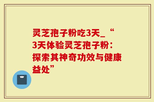 灵芝孢子粉吃3天_“3天体验灵芝孢子粉：探索其神奇功效与健康益处”