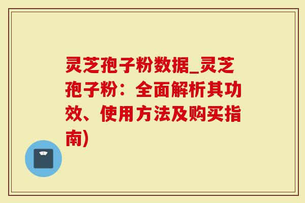灵芝孢子粉数据_灵芝孢子粉：全面解析其功效、使用方法及购买指南)