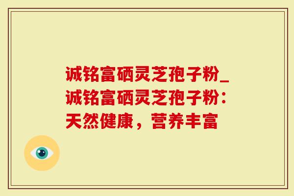 诚铭富硒灵芝孢子粉_诚铭富硒灵芝孢子粉：天然健康，营养丰富